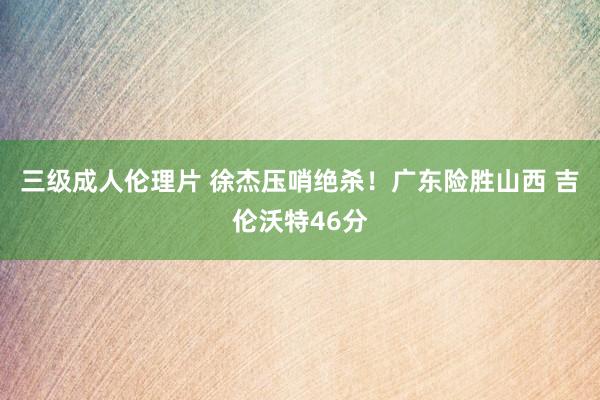 三级成人伦理片 徐杰压哨绝杀!广东险胜山西 吉伦沃特46分