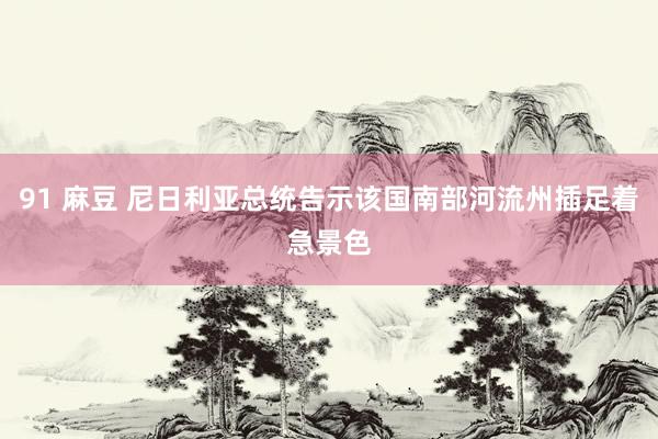91 麻豆 尼日利亚总统告示该国南部河流州插足着急景色