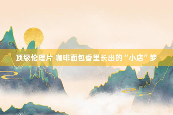 顶级伦理片 咖啡面包香里长出的“小店”梦