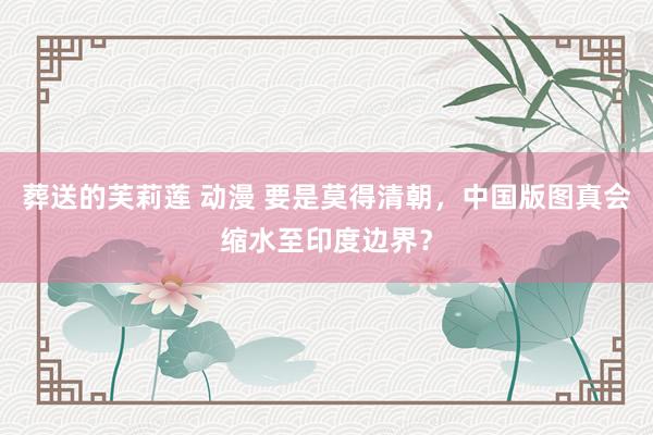 葬送的芙莉莲 动漫 要是莫得清朝,中国版图真会缩水至印度边界?