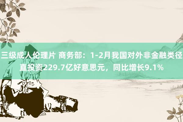 三级成人伦理片 商务部：1-2月我国对外非金融类径直投资229.7亿好意思元，同比增长9.1%