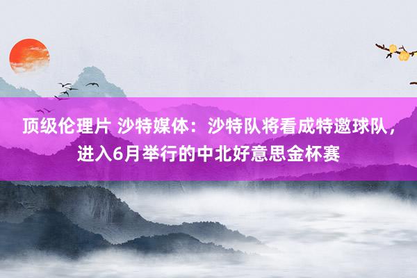 顶级伦理片 沙特媒体:沙特队将看成特邀球队,进入6月举行的中北好意思金杯赛