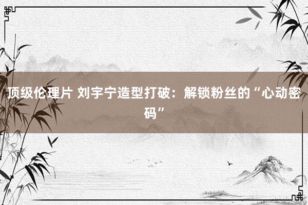 顶级伦理片 刘宇宁造型打破:解锁粉丝的“心动密码”