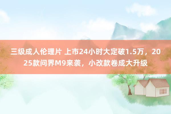 三级成人伦理片 上市24小时大定破1.5万,2025款问界M9来袭,小改款卷成大升级
