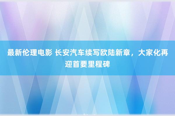 最新伦理电影 长安汽车续写欧陆新章,大家化再迎首要里程碑