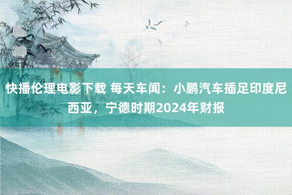 快播伦理电影下载 每天车闻:小鹏汽车插足印度尼西亚,宁德时期2024年财报