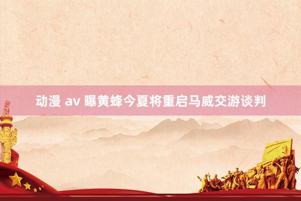 动漫 av 曝黄蜂今夏将重启马威交游谈判