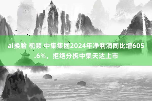 ai换脸 视频 中集集团2024年净利润同比增605.6%,拒绝分拆中集天达上市