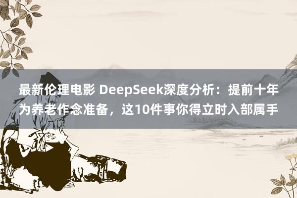 最新伦理电影 DeepSeek深度分析：提前十年为养老作念准备，这10件事你得立时入部属手