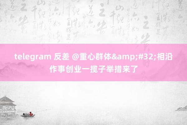 telegram 反差 @重心群体 相沿作事创业一揽子举措来了