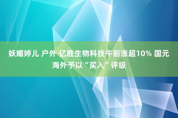 妖媚婷儿 户外 亿胜生物科技午前涨超10% 国元海外予以“买入”评级
