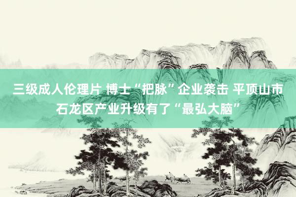 三级成人伦理片 博士“把脉”企业袭击 平顶山市石龙区产业升级有了“最弘大脑”