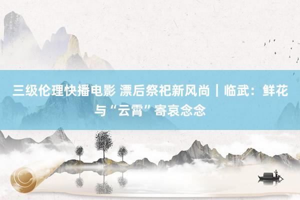 三级伦理快播电影 漂后祭祀新风尚|临武:鲜花与“云霄”寄哀念念