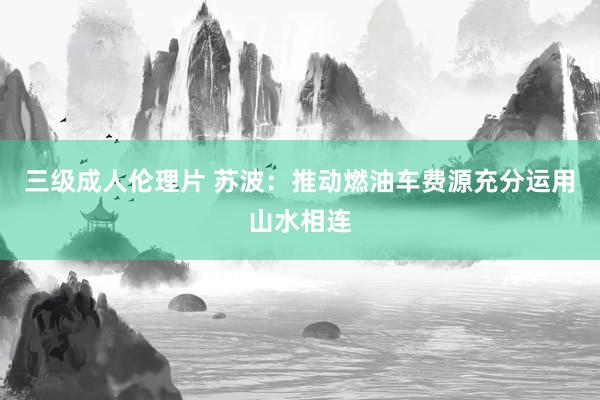 三级成人伦理片 苏波:推动燃油车费源充分运用山水相连