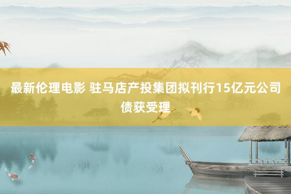 最新伦理电影 驻马店产投集团拟刊行15亿元公司债获受理