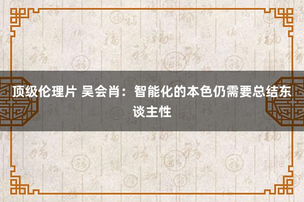 顶级伦理片 吴会肖:智能化的本色仍需要总结东谈主性