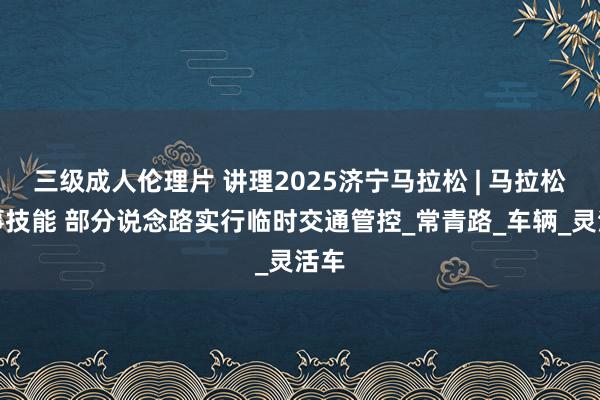 三级成人伦理片 讲理2025济宁马拉松 | 马拉松赛事技能 部分说念路实行临时交通管控_常青路_车辆_灵活车