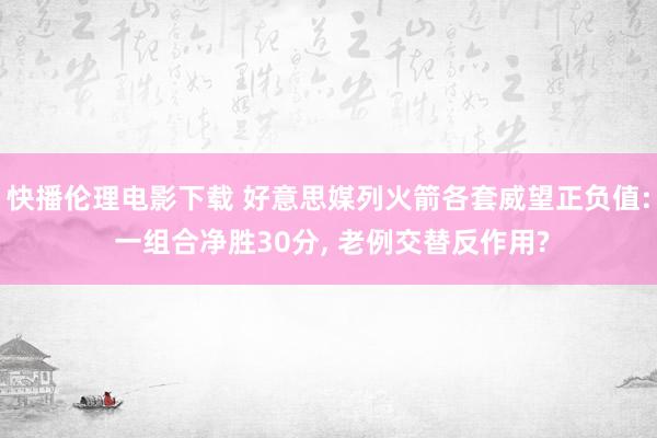 快播伦理电影下载 好意思媒列火箭各套威望正负值: 一组合净胜30分, 老例交替反作用?