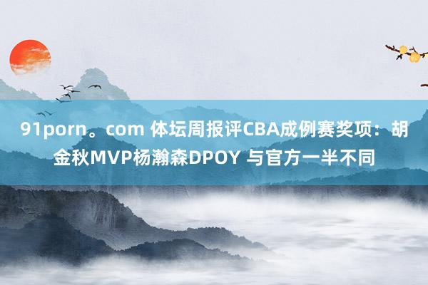 91porn。com 体坛周报评CBA成例赛奖项:胡金秋MVP杨瀚森DPOY 与官方一半不同
