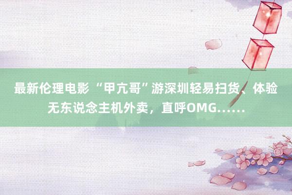 最新伦理电影 “甲亢哥”游深圳轻易扫货、体验无东说念主机外卖，直呼OMG……