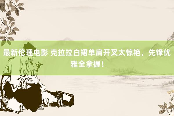 最新伦理电影 克拉拉白裙单肩开叉太惊艳,先锋优雅全拿握!
