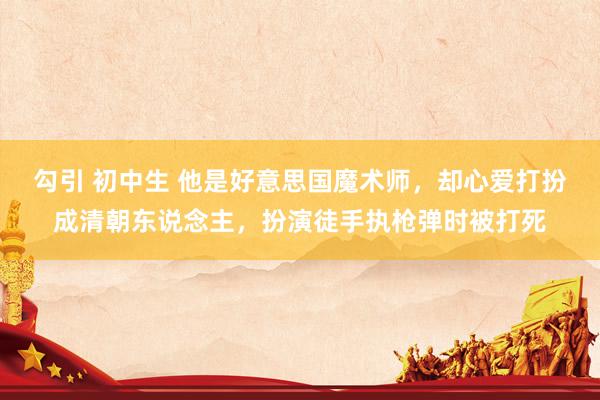勾引 初中生 他是好意思国魔术师,却心爱打扮成清朝东说念主,扮演徒手执枪弹时被打死