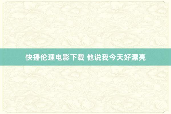 快播伦理电影下载 他说我今天好漂亮