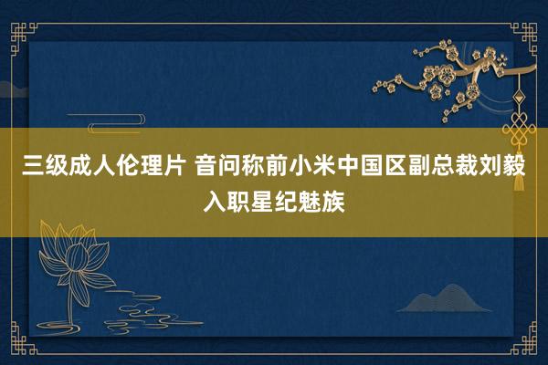 三级成人伦理片 音问称前小米中国区副总裁刘毅入职星纪魅族