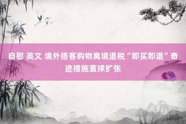 自慰 英文 境外搭客购物离境退税“即买即退”奇迹措施寰球扩张
