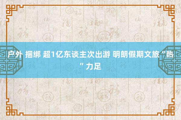 户外 捆绑 超1亿东谈主次出游 明朗假期文旅“热”力足
