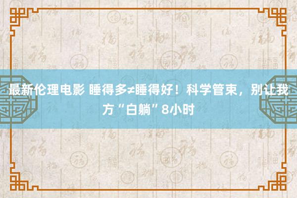 最新伦理电影 睡得多≠睡得好!科学管束,别让我方“白躺”8小时