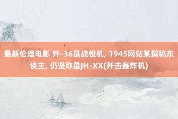 最新伦理电影 歼-36是战役机, 1945网站某撰稿东谈主, 仍坚称是JH-XX(歼击轰炸机)