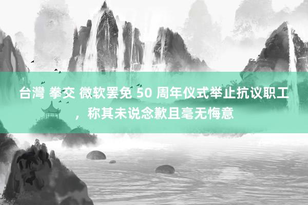 台灣 拳交 微软罢免 50 周年仪式举止抗议职工,称其未说念歉且毫无悔意