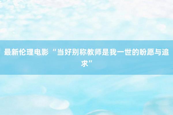 最新伦理电影 “当好别称教师是我一世的盼愿与追求”