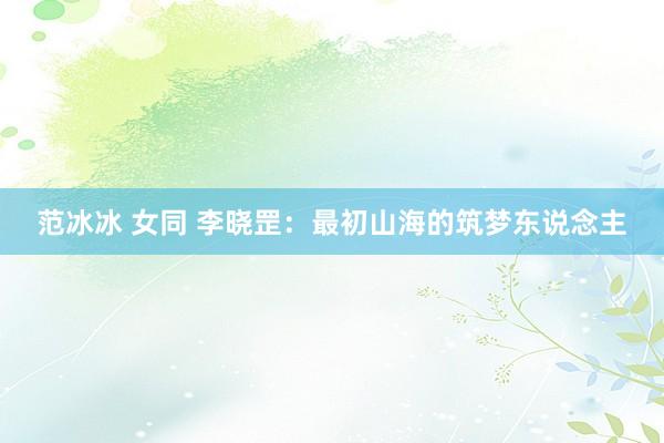 范冰冰 女同 李晓罡:最初山海的筑梦东说念主