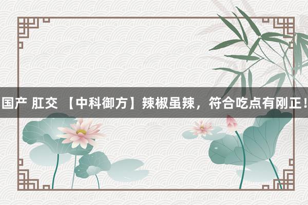 国产 肛交 【中科御方】辣椒虽辣,符合吃点有刚正!