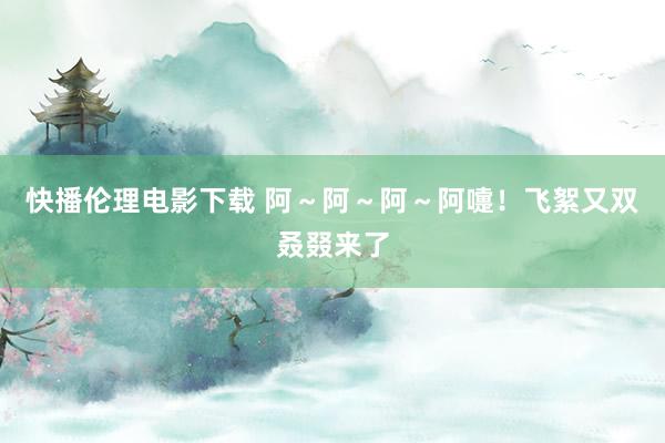 快播伦理电影下载 阿~阿~阿~阿嚏!飞絮又双叒叕来了