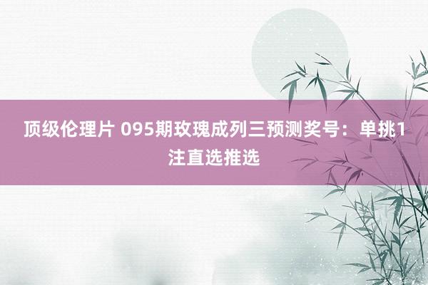顶级伦理片 095期玫瑰成列三预测奖号:单挑1注直选推选