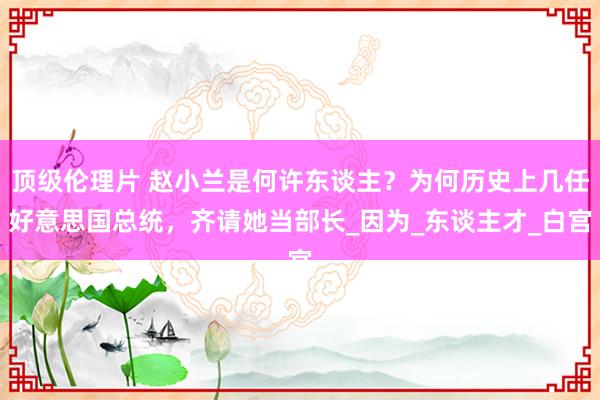 顶级伦理片 赵小兰是何许东谈主?为何历史上几任好意思国总统,齐请她当部长_因为_东谈主才_白宫
