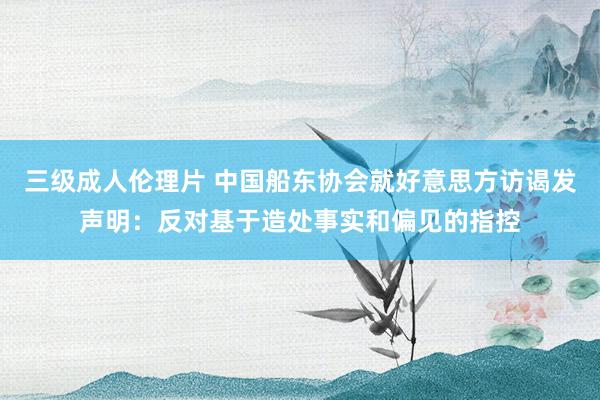 三级成人伦理片 中国船东协会就好意思方访谒发声明:反对基于造处事实和偏见的指控