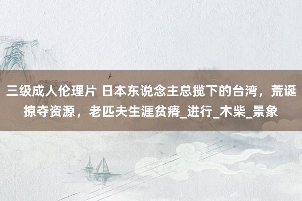 三级成人伦理片 日本东说念主总揽下的台湾,荒诞掠夺资源,老匹夫生涯贫瘠_进行_木柴_景象