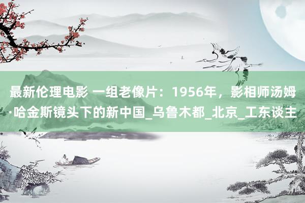 最新伦理电影 一组老像片:1956年,影相师汤姆·哈金斯镜头下的新中国_乌鲁木都_北京_工东谈主