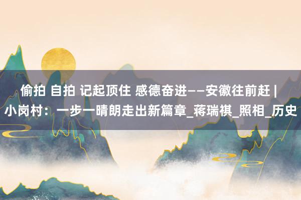 偷拍 自拍 记起顶住 感德奋进——安徽往前赶 | 小岗村:一步一晴朗走出新篇章_蒋瑞祺_照相_历史