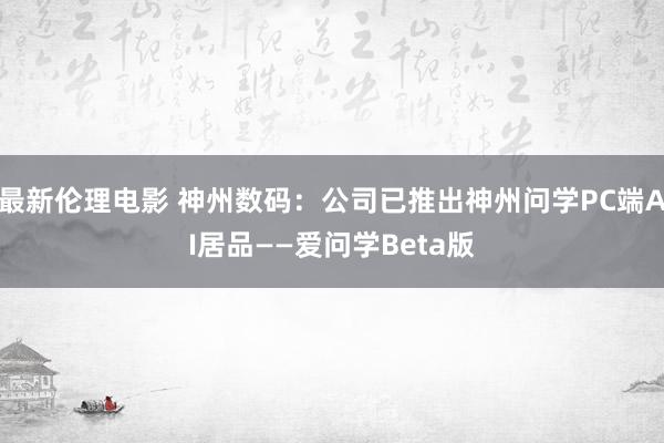 最新伦理电影 神州数码：公司已推出神州问学PC端AI居品——爱问学Beta版