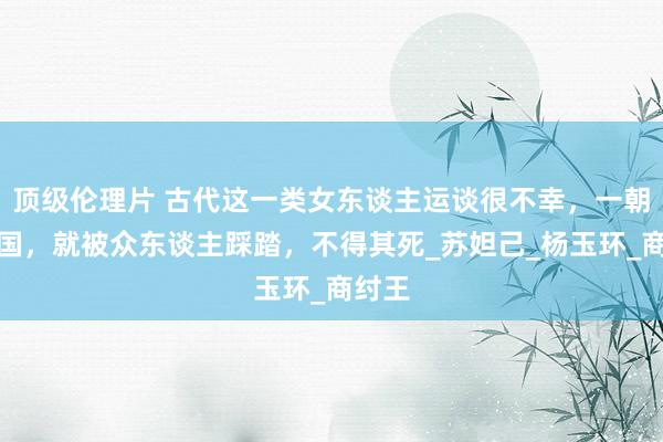 顶级伦理片 古代这一类女东谈主运谈很不幸,一朝一火国,就被众东谈主踩踏,不得其死_苏妲己_杨玉环_商纣王