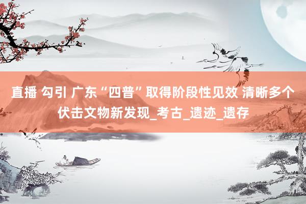 直播 勾引 广东“四普”取得阶段性见效 清晰多个伏击文物新发现_考古_遗迹_遗存