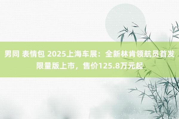 男同 表情包 2025上海车展:全新林肯领航员首发限量版上市,售价125.8万元起