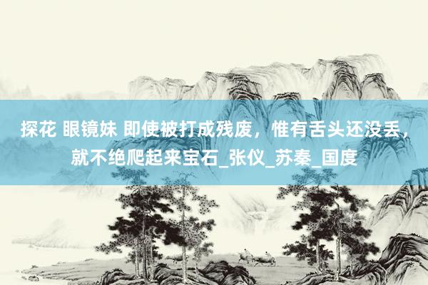 探花 眼镜妹 即使被打成残废,惟有舌头还没丢,就不绝爬起来宝石_张仪_苏秦_国度