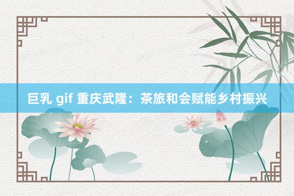 巨乳 gif 重庆武隆：茶旅和会赋能乡村振兴
