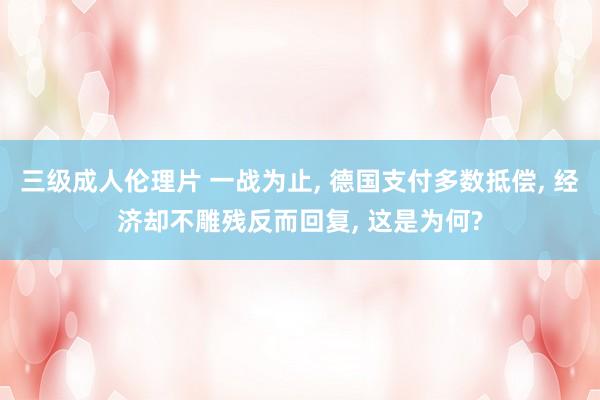 三级成人伦理片 一战为止, 德国支付多数抵偿, 经济却不雕残反而回复, 这是为何?